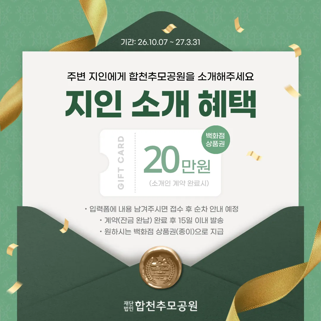 지인 소개 혜택. 기간 2026년 10월 7일부터 2027년 3월 31일까지. 주변 지인에게 합천추모공원을 소개해주세요. 백화점 상품권 20만원(소개인 계약 완료 시). 입력폼에 내용 남겨주시면 접수 후 순차 안내 예정. 계약(잔금 완납) 완료 후 15일 이내 발송. 원하시는 백화점 상품권(종이)으로 지급. 재단법인 합천추모공원.